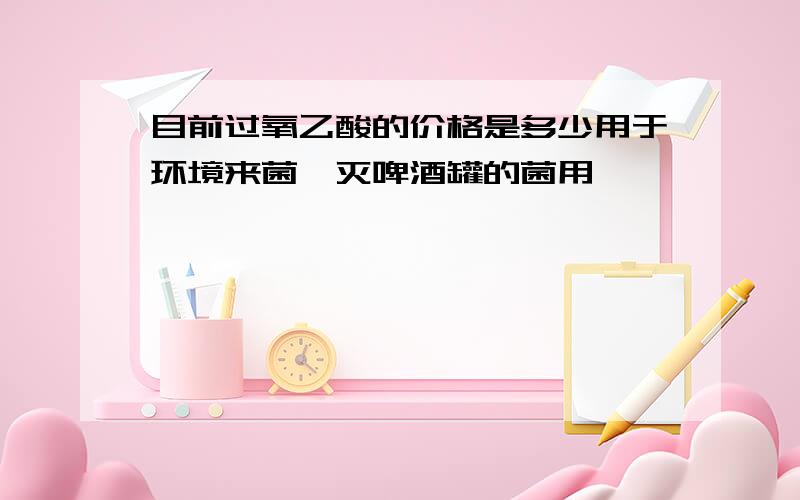 目前过氧乙酸的价格是多少用于环境来菌,灭啤酒罐的菌用