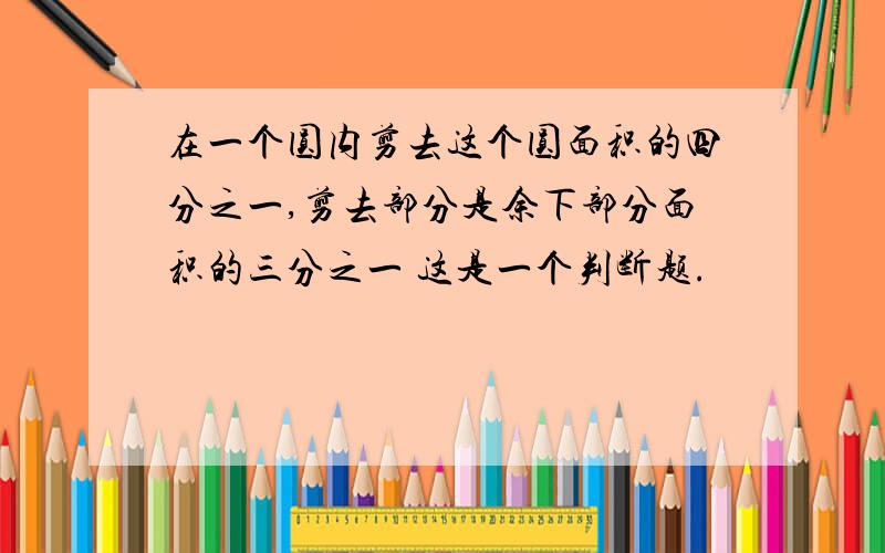 在一个圆内剪去这个圆面积的四分之一,剪去部分是余下部分面积的三分之一 这是一个判断题.