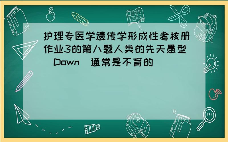 护理专医学遗传学形成性考核册作业3的第八题人类的先天愚型（Down）通常是不育的