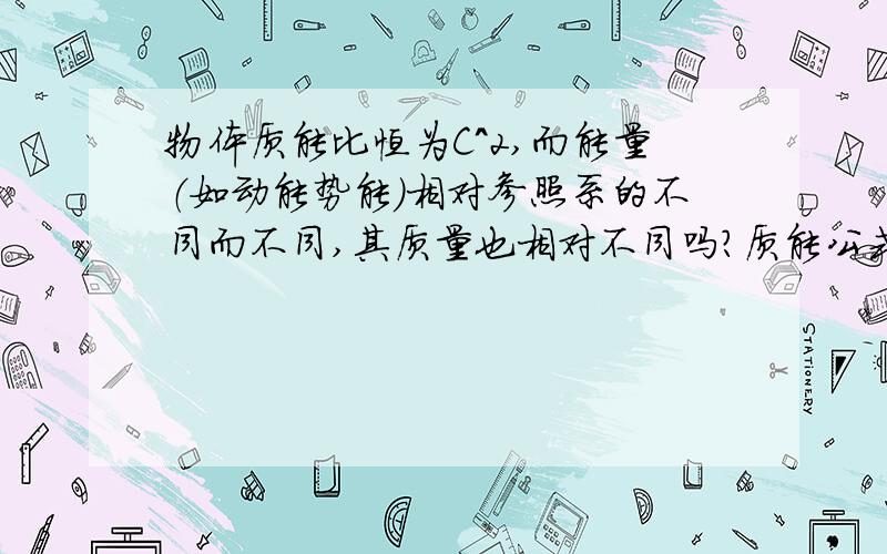 物体质能比恒为C^2,而能量（如动能势能）相对参照系的不同而不同,其质量也相对不同吗?质能公式表明物体的质量与能量之比恒为C^2,能量改变必然伴随质量的改变,而能量（如动能势能）相