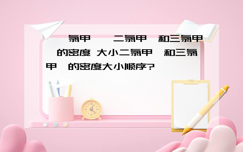 ,一氯甲烷,二氯甲烷和三氯甲烷的密度 大小二氯甲烷和三氯甲烷的密度大小顺序?