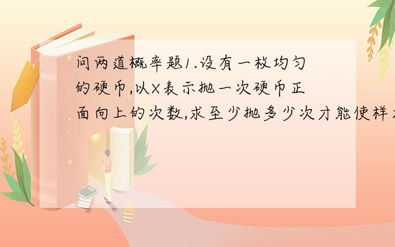 问两道概率题1.设有一枚均匀的硬币,以X表示抛一次硬币正面向上的次数,求至少抛多少次才能使样本均值落在[0.4,0.6]的概率不小于0.92.设某电子元件寿命服从参数u=0.0015的指数分布,其分布函数