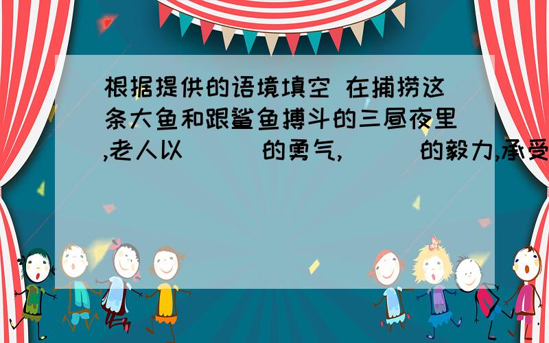 根据提供的语境填空 在捕捞这条大鱼和跟鲨鱼搏斗的三昼夜里,老人以___的勇气,___的毅力,承受根据提供的语境填空 在捕捞这条大鱼和跟鲨鱼搏斗的三昼夜里,老人以___的勇气,___的毅力,承受