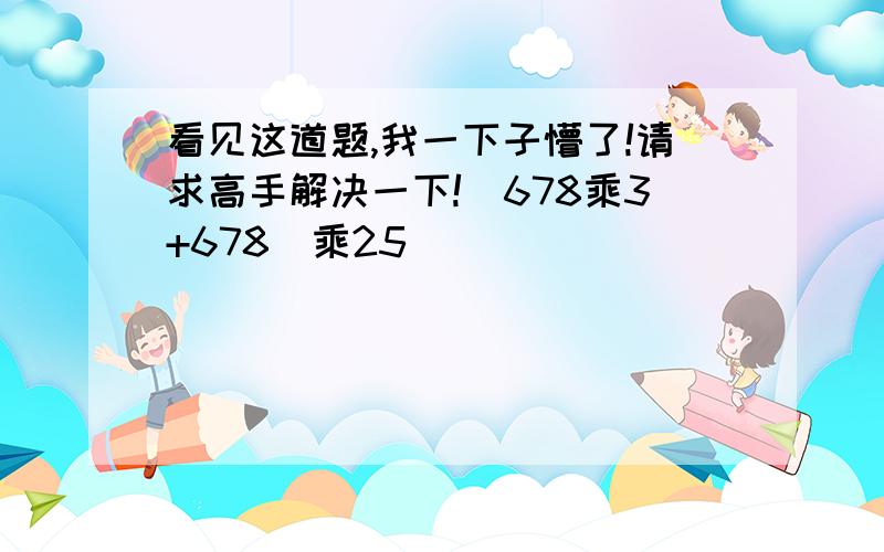 看见这道题,我一下子懵了!请求高手解决一下!（678乘3+678）乘25