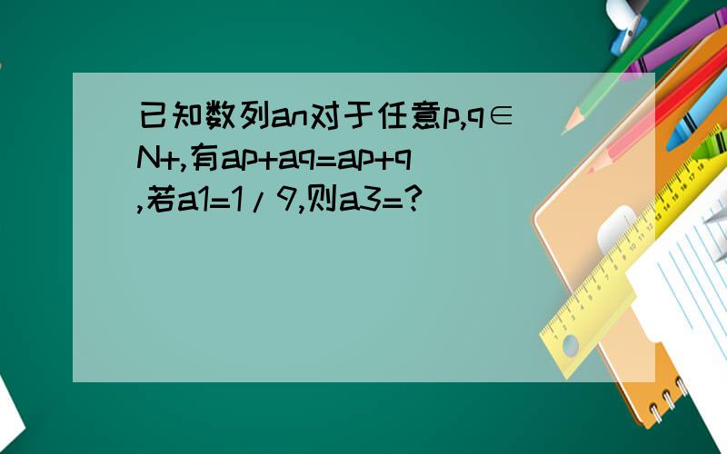 已知数列an对于任意p,q∈N+,有ap+aq=ap+q,若a1=1/9,则a3=?