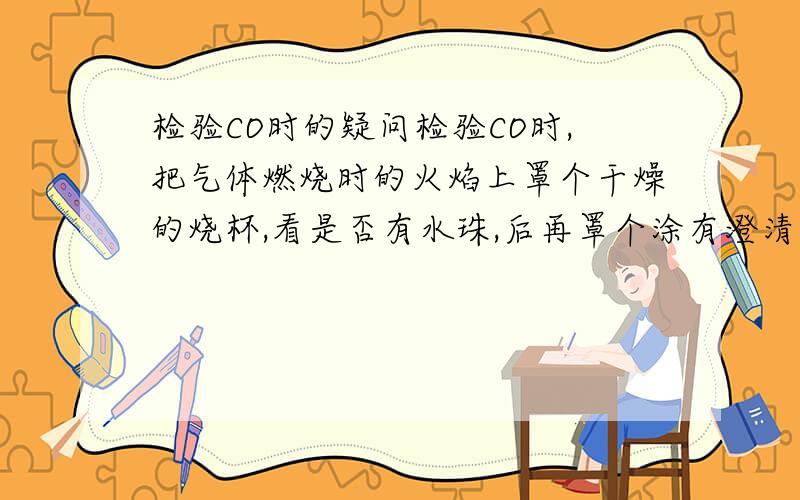 检验CO时的疑问检验CO时,把气体燃烧时的火焰上罩个干燥的烧杯,看是否有水珠,后再罩个涂有澄清石灰水的烧杯,无水珠有白色混浊的是CO.为什么不干脆点燃CO,直接再罩个涂有澄清石灰水的烧