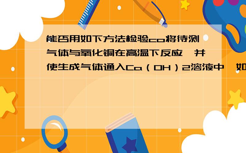 能否用如下方法检验co将待测气体与氧化铜在高温下反应,并使生成气体通入Ca（OH）2溶液中,如观察到氧化铜逐渐变红,Ca（OH）2溶液变浑浊,则待测气体为CO