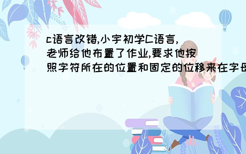 c语言改错,小宇初学C语言,老师给他布置了作业,要求他按照字符所在的位置和固定的位移来在字母表中循环移动字母,来实现一个简单的加密算法,可是他写了段程序,却始终达不到想要的结果,