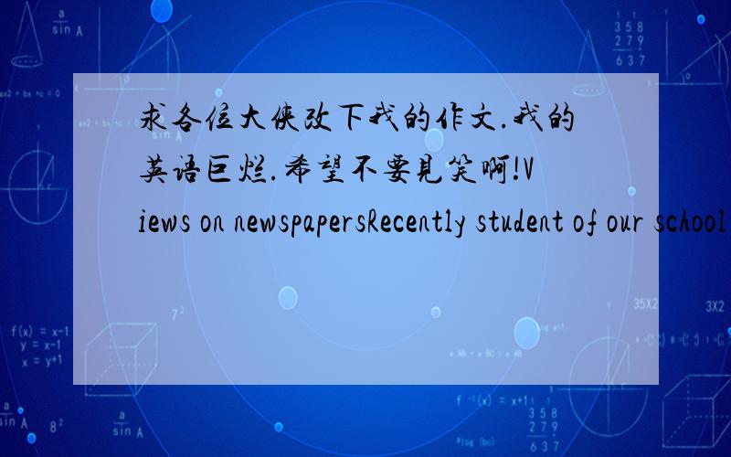 求各位大侠改下我的作文.我的英语巨烂.希望不要见笑啊!Views on newspapersRecently student of our school have made survey of “views on newspapers”.The people whom we interested have two different opinions.The table shows 45per