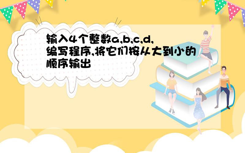 输入4个整数a,b,c,d,编写程序,将它们按从大到小的顺序输出