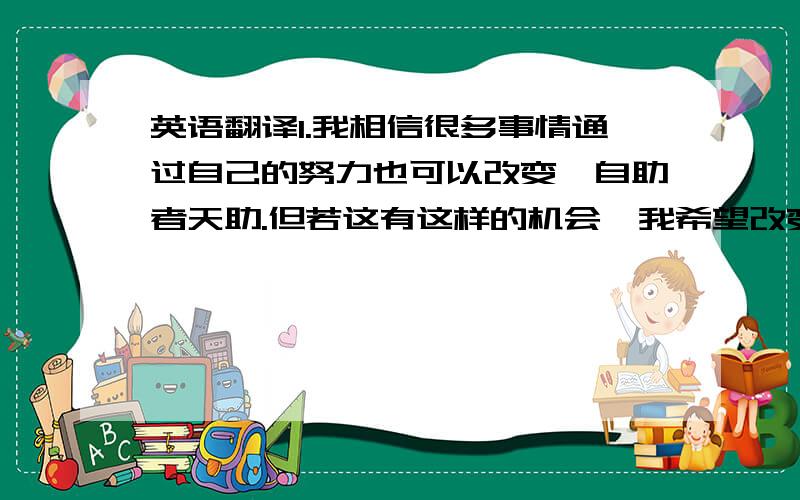 英语翻译1.我相信很多事情通过自己的努力也可以改变,自助者天助.但若这有这样的机会,我希望改变无法改变的事物.2.他曾经是一位农民也是北大教师,而现在是国内最大培训机构的总裁.看过