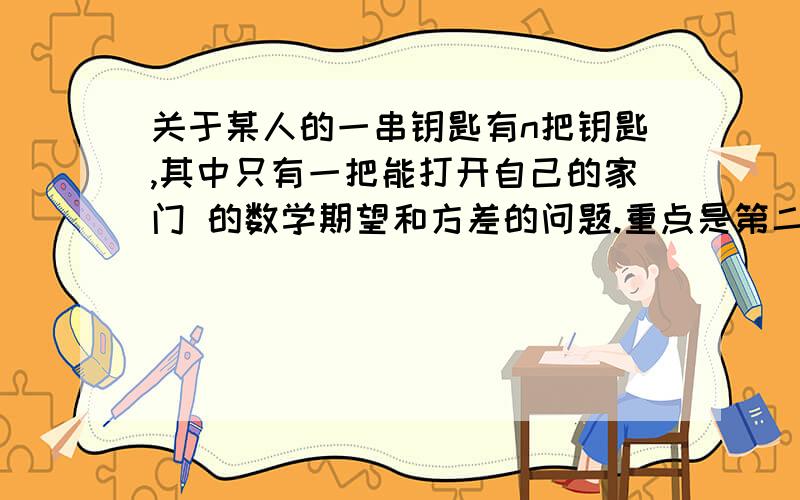 关于某人的一串钥匙有n把钥匙,其中只有一把能打开自己的家门 的数学期望和方差的问题.重点是第二个问题某人的一串钥匙有n把钥匙,其中只有一把能打开自己的家门,当他随意地试用这串钥