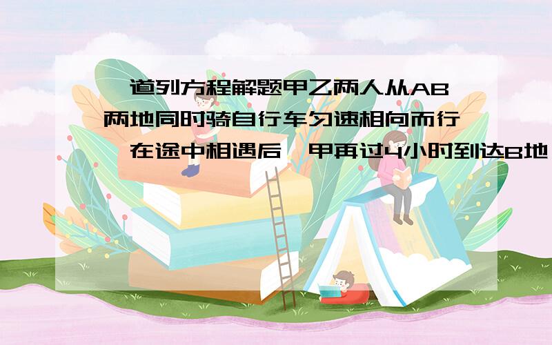 一道列方程解题甲乙两人从AB两地同时骑自行车匀速相向而行,在途中相遇后,甲再过4小时到达B地,乙再过1小时到达A地,问走完全程甲乙个需几小时?