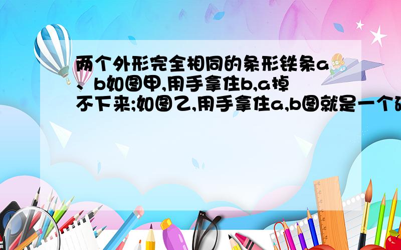 两个外形完全相同的条形铁条a、b如图甲,用手拿住b,a掉不下来;如图乙,用手拿住a,b图就是一个磁体上面垂直放一个磁体用手拿住A,B会掉下来