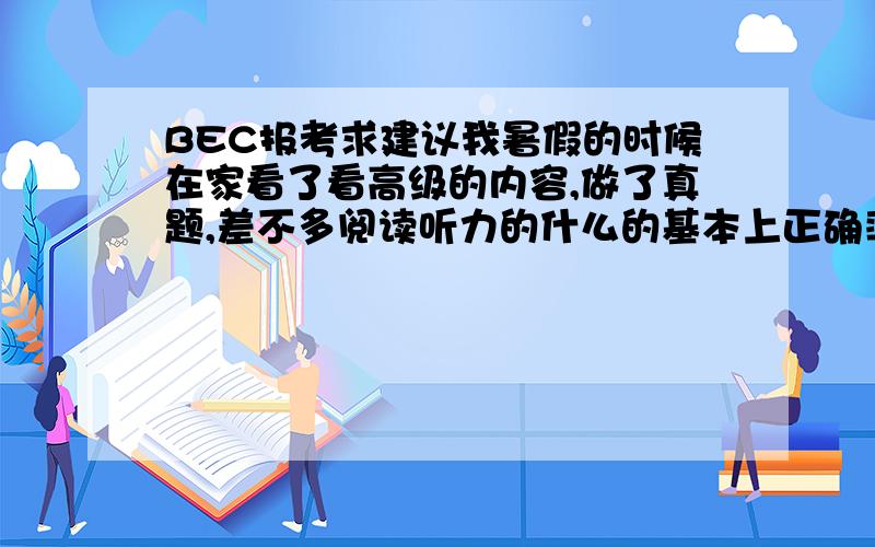 BEC报考求建议我暑假的时候在家看了看高级的内容,做了真题,差不多阅读听力的什么的基本上正确率在60%到70%左右,感觉蛮悬的,本想剩下两月在努力一把,但是一回校发现课蛮忙,一天11节课都