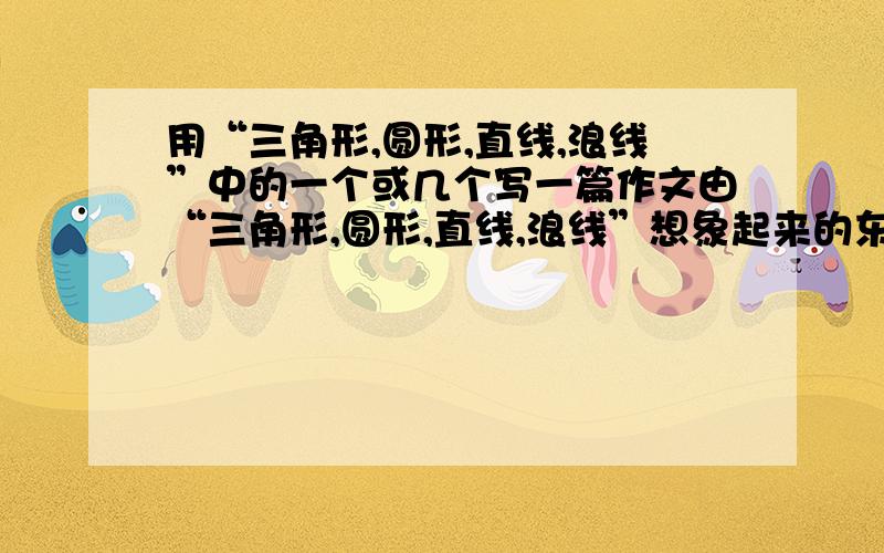 用“三角形,圆形,直线,浪线”中的一个或几个写一篇作文由“三角形,圆形,直线,浪线”想象起来的东西写一篇作文,（也可以用其中的一个想象出来的东西写一篇作文）例如 ：把圆形想成游