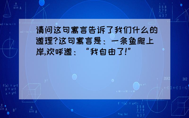 请问这句寓言告诉了我们什么的道理?这句寓言是：一条鱼爬上岸,欢呼道：“我自由了!”