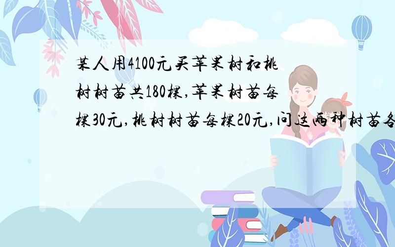 某人用4100元买苹果树和桃树树苗共180棵,苹果树苗每棵30元,桃树树苗每棵20元,问这两种树苗各种了多少棵用方程解