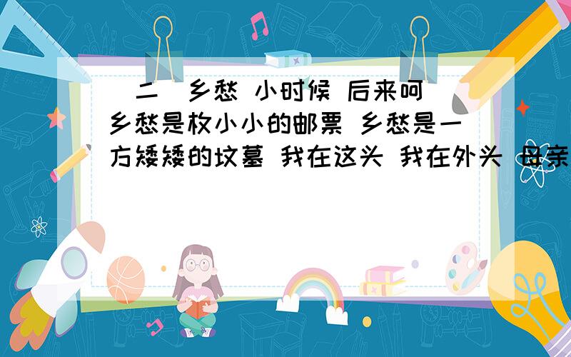 （二）乡愁 小时候 后来呵 乡愁是枚小小的邮票 乡愁是一方矮矮的坟墓 我在这头 我在外头 母亲在那头 （二）乡愁小时候 后来呵乡愁是枚小小的邮票 乡愁是一方矮矮的坟墓我在这头 我在