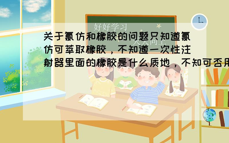 关于氯仿和橡胶的问题只知道氯仿可萃取橡胶，不知道一次性注射器里面的橡胶是什么质地，不知可否用一次性注射器来吸取氯仿，