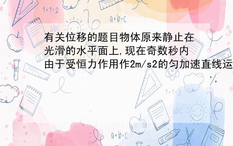 有关位移的题目物体原来静止在光滑的水平面上,现在奇数秒内由于受恒力作用作2m/s2的匀加速直线运动,偶数秒内做匀速运动,经多长时间物体的位移达到40.25m