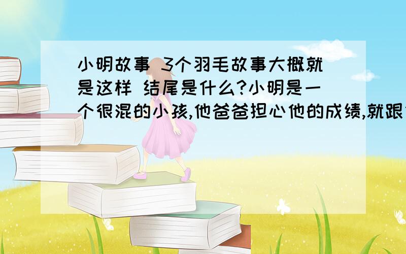 小明故事 3个羽毛故事大概就是这样 结尾是什么?小明是一个很混的小孩,他爸爸担心他的成绩,就跟他说：如果考上一间好的国中,就给他一个愿望.于是小明就很认真,结果果然考上了一间很有