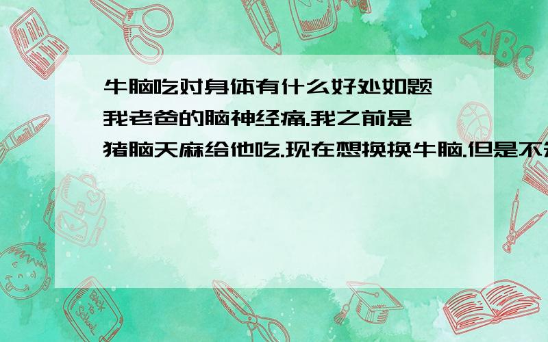 牛脑吃对身体有什么好处如题 我老爸的脑神经痛.我之前是炖猪脑天麻给他吃.现在想换换牛脑.但是不知道牛脑炖天麻会不会影响.或者是牛脑单单煮而已?我想知道牛脑吃了对身体有什么好处