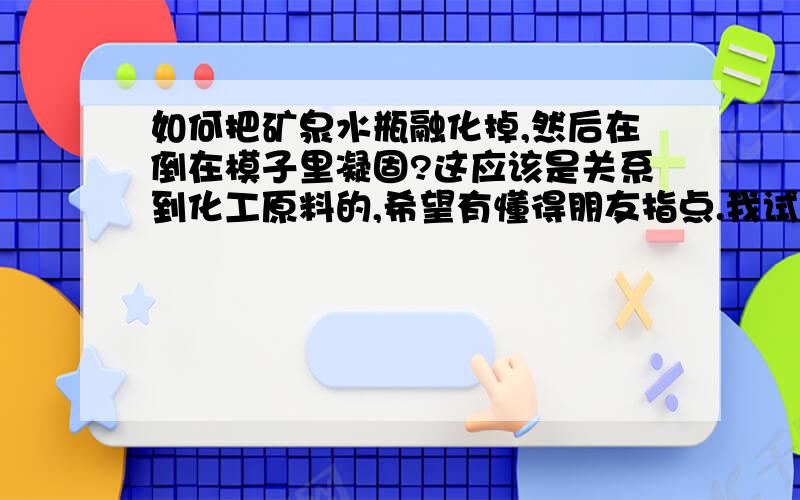 如何把矿泉水瓶融化掉,然后在倒在模子里凝固?这应该是关系到化工原料的,希望有懂得朋友指点.我试过用火烤矿泉水瓶,可是它会变黑,应该怎么样才可以把它融化成液体呢?最好可以加入颜色