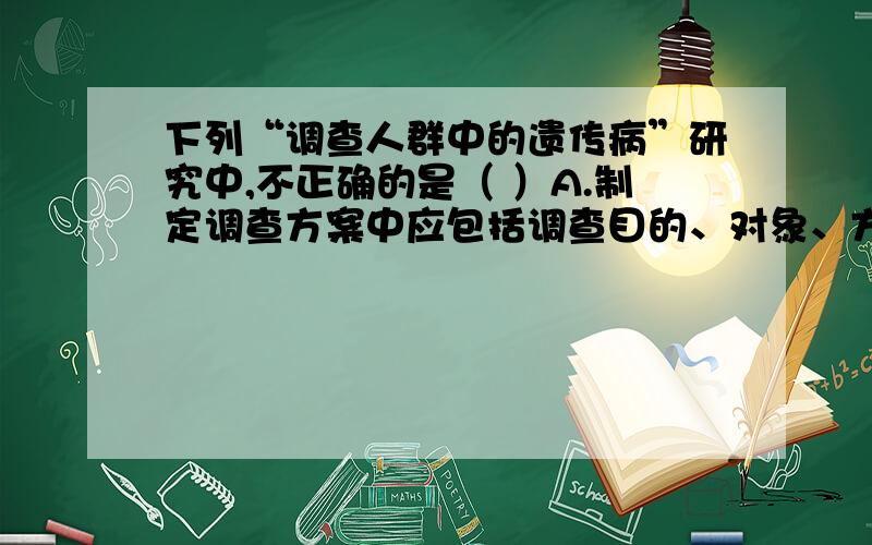 下列“调查人群中的遗传病”研究中,不正确的是（ ）A.制定调查方案中应包括调查目的、对象、方法、结果、分析和结论等B.调查白化病,在有该病的社区人群中随机抽样调查,汇总数据并计