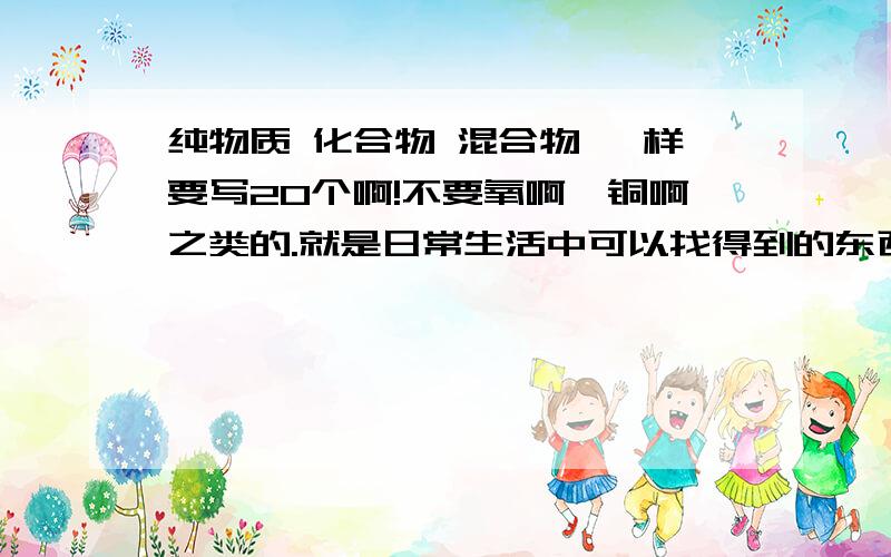 纯物质 化合物 混合物 一样要写20个啊!不要氧啊,铜啊之类的.就是日常生活中可以找得到的东西 .10个也ok啦