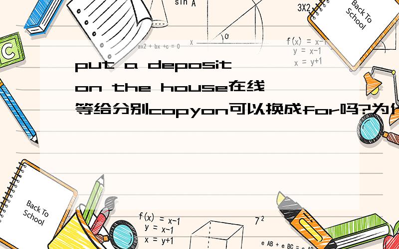 put a deposit on the house在线等给分别copyon可以换成for吗?为什么?on不是在什么上面的意思吗?