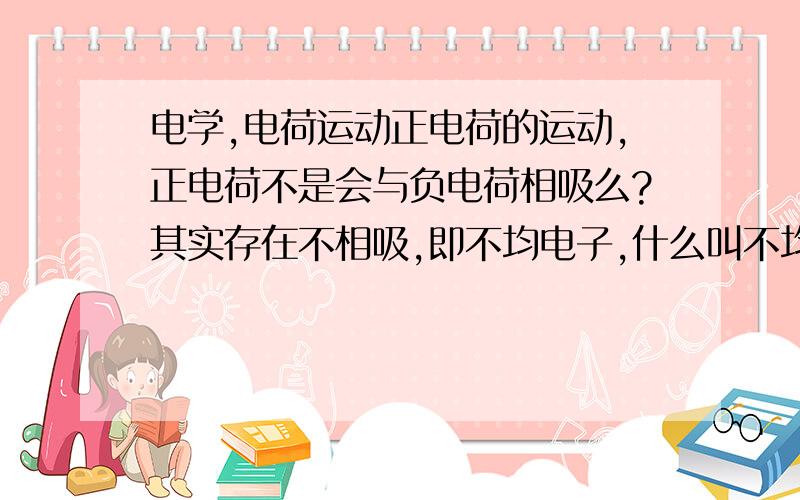 电学,电荷运动正电荷的运动,正电荷不是会与负电荷相吸么?其实存在不相吸,即不均电子,什么叫不均电子?