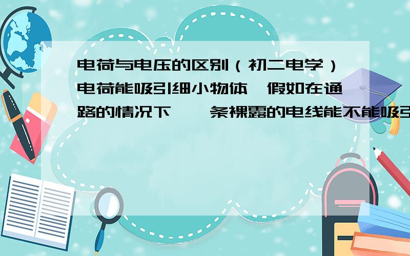 电荷与电压的区别（初二电学）电荷能吸引细小物体,假如在通路的情况下,一条裸露的电线能不能吸引细小物体?