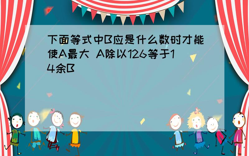 下面等式中B应是什么数时才能使A最大 A除以126等于14余B