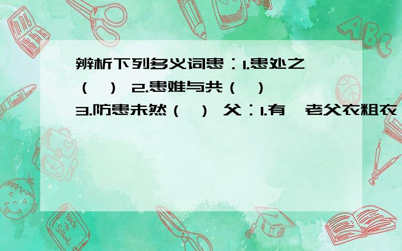 辨析下列多义词患：1.患处之（ ） 2.患难与共（ ） 3.防患未然（ ） 父：1.有一老父衣粗衣（ ） 2.父异焉,借旁近与之（ ） 3.父老乡亲（　　）