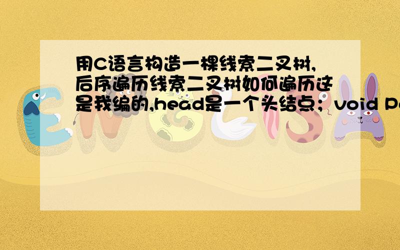 用C语言构造一棵线索二叉树,后序遍历线索二叉树如何遍历这是我编的,head是一个头结点；void PostOrderTraverse(BiTree head){BiTree tp;tp=head->lchild;while(tp!=head){\x05 while(tp->ltag!=1&&tp!=head) tp=tp->lchild; //这