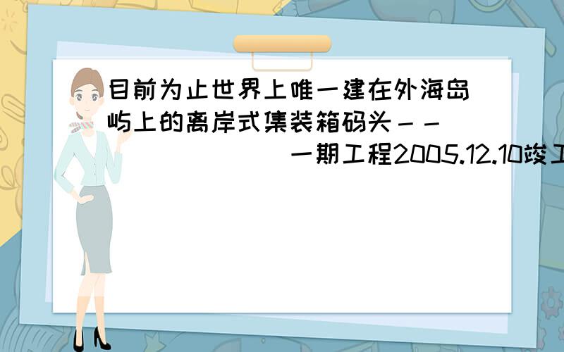 目前为止世界上唯一建在外海岛屿上的离岸式集装箱码头－－________一期工程2005.12.10竣工开港十届全国人大常委会第十七次会议2005.8.28表决通过了关于修改妇女权益保障法的决定.我国以立法