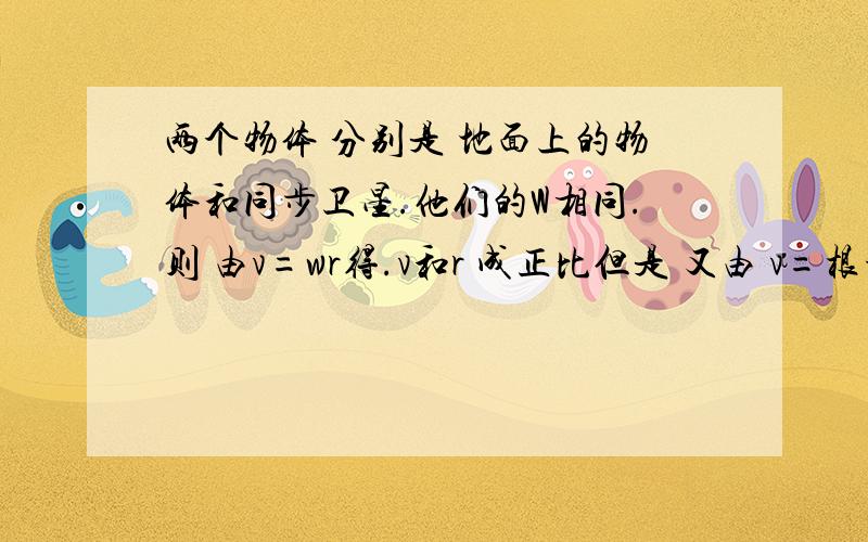 两个物体 分别是 地面上的物体和同步卫星.他们的W相同.则 由v=wr得.v和r 成正比但是 又由 v=根号(GM/r）得.v和根号r成反比.搞不懂.另外如果.同步卫星与地球上的物体 线速度哪个大.