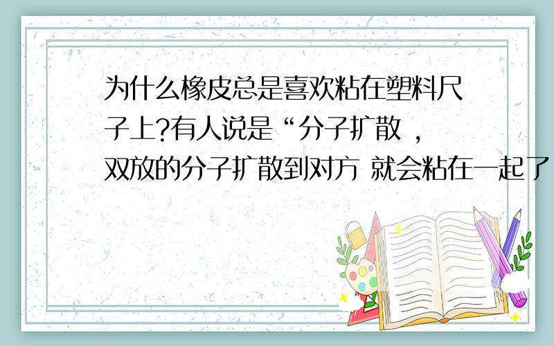 为什么橡皮总是喜欢粘在塑料尺子上?有人说是“分子扩散 ,双放的分子扩散到对方 就会粘在一起了!”有人说是“ 为保持橡皮的柔软性,橡皮中加了有机溶剂,如橡皮和塑料尺放在一起,橡皮中