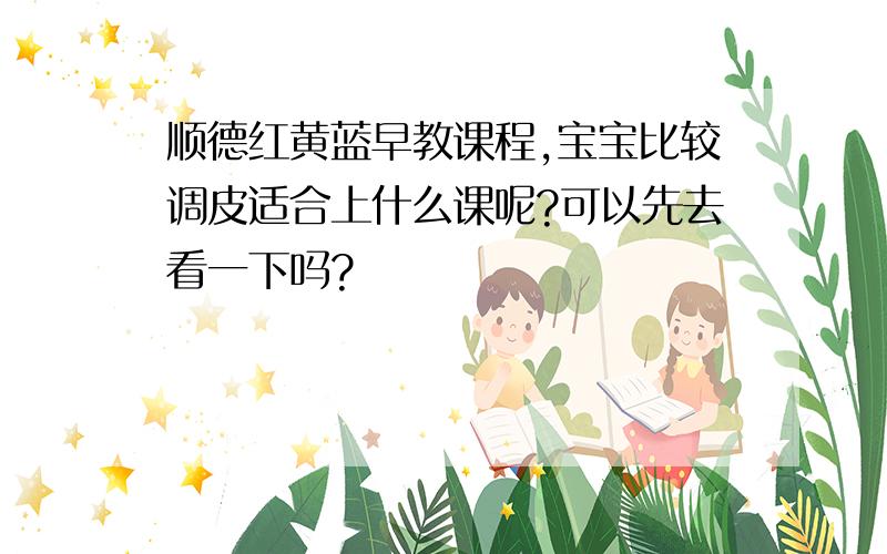 顺德红黄蓝早教课程,宝宝比较调皮适合上什么课呢?可以先去看一下吗?