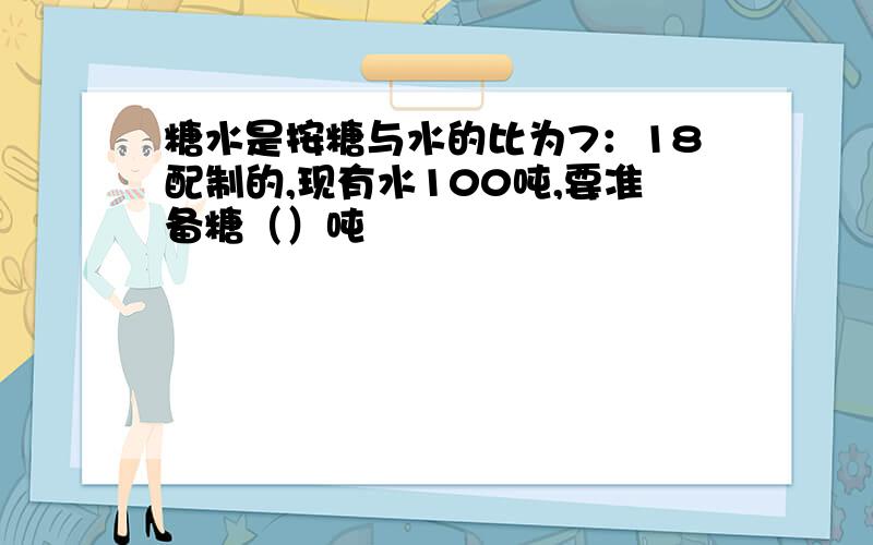 糖水是按糖与水的比为7：18配制的,现有水100吨,要准备糖（）吨