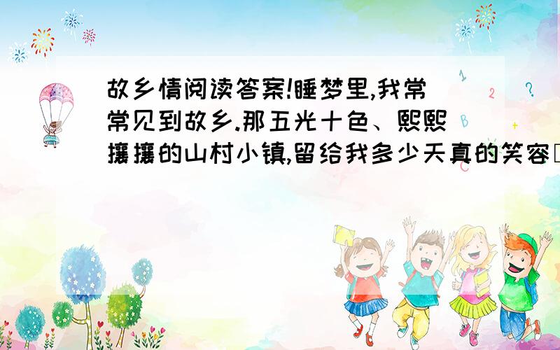 故乡情阅读答案!睡梦里,我常常见到故乡.那五光十色、熙熙攘攘的山村小镇,留给我多少天真的笑容□那欢乐奔腾的小河,流淌着我一串串童年的歌声□那漫山遍野的杜鹃花,藏着我一个个神奇