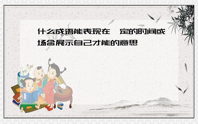 什么成语能表现在一定的时间或场合展示自己才能的意思