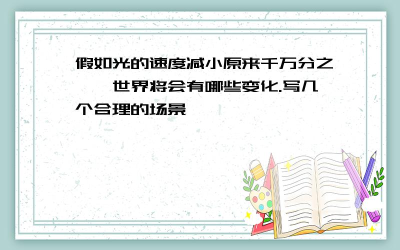 假如光的速度减小原来千万分之一,世界将会有哪些变化.写几个合理的场景