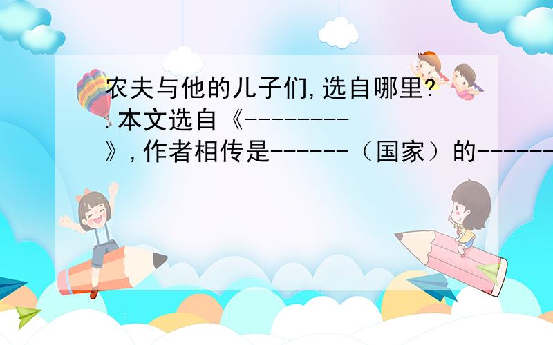 农夫与他的儿子们,选自哪里?.本文选自《--------》,作者相传是------（国家）的--------（作者）.你认为农夫是一个怎样的父亲.有一个农夫老了.可是他的儿子们都好吃懒做,终日游手好闲,这让农