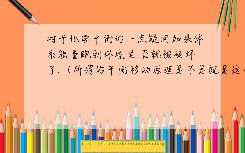 对于化学平衡的一点疑问如果体系能量跑到环境里,否就被破坏了.（所谓的平衡移动原理是不是就是这个原因：能量跑到环境中了）这个问题是应为我看到可逆反应正反应是放热的,我就想是