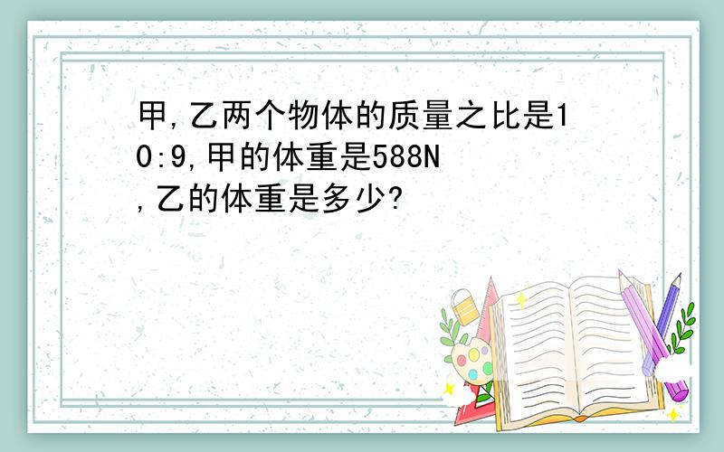 甲,乙两个物体的质量之比是10:9,甲的体重是588N ,乙的体重是多少?