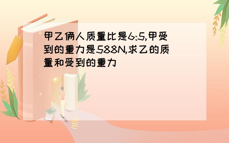 甲乙俩人质量比是6:5,甲受到的重力是588N,求乙的质量和受到的重力