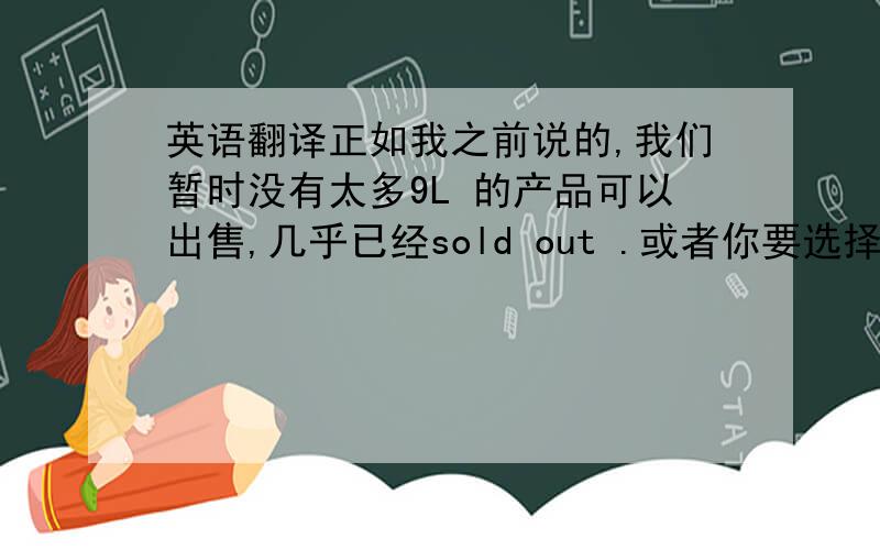 英语翻译正如我之前说的,我们暂时没有太多9L 的产品可以出售,几乎已经sold out .或者你要选择其他升数的产品吗?例如8L.另外请问您何时可以给我B型号的订单,我们为你hold住这个产品已经有很