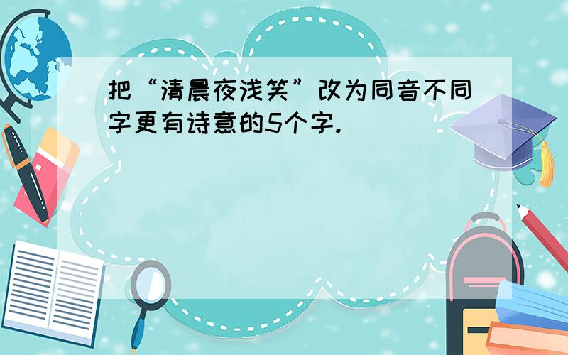 把“清晨夜浅笑”改为同音不同字更有诗意的5个字.